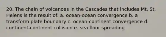 20. The chain of volcanoes in the Cascades that includes Mt. St. Helens is the result of: a. ocean-ocean convergence b. a transform plate boundary c. ocean-continent convergence d. continent-continent collision e. sea floor spreading