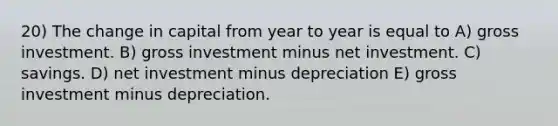 20) The change in capital from year to year is equal to A) gross investment. B) gross investment minus net investment. C) savings. D) net investment minus depreciation E) gross investment minus depreciation.