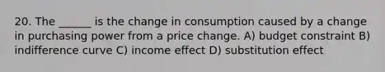 20. The ______ is the change in consumption caused by a change in purchasing power from a price change. A) budget constraint B) indifference curve C) income effect D) substitution effect