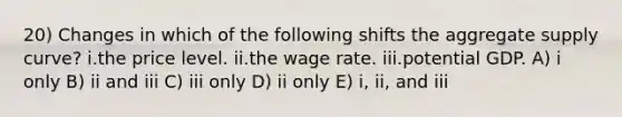 20) Changes in which of the following shifts the aggregate supply curve? i.the price level. ii.the wage rate. iii.potential GDP. A) i only B) ii and iii C) iii only D) ii only E) i, ii, and iii