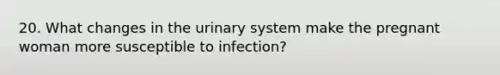 20. What changes in the urinary system make the pregnant woman more susceptible to infection?