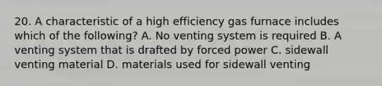 20. A characteristic of a high efficiency gas furnace includes which of the following? A. No venting system is required B. A venting system that is drafted by forced power C. sidewall venting material D. materials used for sidewall venting