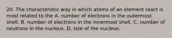 20. The characteristic way in which atoms of an element react is most related to the A. number of electrons in the outermost shell. B. number of electrons in the innermost shell. C. number of neutrons in the nucleus. D. size of the nucleus.