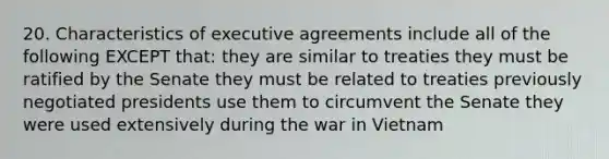 20. Characteristics of executive agreements include all of the following EXCEPT that: they are similar to treaties they must be ratified by the Senate they must be related to treaties previously negotiated presidents use them to circumvent the Senate they were used extensively during the war in Vietnam