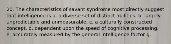 20. The characteristics of savant syndrome most directly suggest that intelligence is a. a diverse set of distinct abilities. b. largely unpredictable and unmeasurable. c. a culturally constructed concept. d. dependent upon the speed of cognitive processing. e. accurately measured by the general intelligence factor g.