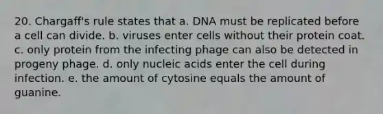 20. Chargaff's rule states that a. DNA must be replicated before a cell can divide. b. viruses enter cells without their protein coat. c. only protein from the infecting phage can also be detected in progeny phage. d. only nucleic acids enter the cell during infection. e. the amount of cytosine equals the amount of guanine.