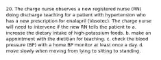 20. The charge nurse observes a new registered nurse (RN) doing discharge teaching for a patient with hypertension who has a new prescription for enalapril (Vasotec). The charge nurse will need to intervene if the new RN tells the patient to a. increase the dietary intake of high-potassium foods. b. make an appointment with the dietitian for teaching. c. check the blood pressure (BP) with a home BP monitor at least once a day. d. move slowly when moving from lying to sitting to standing.