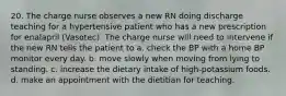 20. The charge nurse observes a new RN doing discharge teaching for a hypertensive patient who has a new prescription for enalapril (Vasotec). The charge nurse will need to intervene if the new RN tells the patient to a. check the BP with a home BP monitor every day. b. move slowly when moving from lying to standing. c. increase the dietary intake of high-potassium foods. d. make an appointment with the dietitian for teaching.