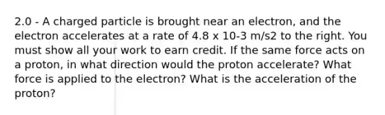 2.0 - A charged particle is brought near an electron, and the electron accelerates at a rate of 4.8 x 10-3 m/s2 to the right. You must show all your work to earn credit. If the same force acts on a proton, in what direction would the proton accelerate? What force is applied to the electron? What is the acceleration of the proton?