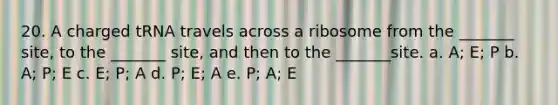 20. A charged tRNA travels across a ribosome from the _______ site, to the _______ site, and then to the _______site. a. A; E; P b. A; P; E c. E; P; A d. P; E; A e. P; A; E