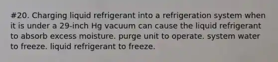 #20. Charging liquid refrigerant into a refrigeration system when it is under a 29-inch Hg vacuum can cause the liquid refrigerant to absorb excess moisture. purge unit to operate. system water to freeze. liquid refrigerant to freeze.