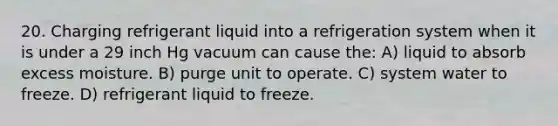 20. Charging refrigerant liquid into a refrigeration system when it is under a 29 inch Hg vacuum can cause the: A) liquid to absorb excess moisture. B) purge unit to operate. C) system water to freeze. D) refrigerant liquid to freeze.