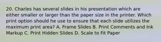 20. Charles has several slides in his presentation which are either smaller or larger than the paper size in the printer. Which print option should he use to ensure that each slide utilizes the maximum print area? A. Frame Slides B. Print Comments and Ink Markup C. Print Hidden Slides D. Scale to Fit Paper