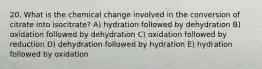 20. What is the chemical change involved in the conversion of citrate into isocitrate? A) hydration followed by dehydration B) oxidation followed by dehydration C) oxidation followed by reduction D) dehydration followed by hydration E) hydration followed by oxidation