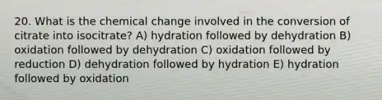 20. What is the chemical change involved in the conversion of citrate into isocitrate? A) hydration followed by dehydration B) oxidation followed by dehydration C) oxidation followed by reduction D) dehydration followed by hydration E) hydration followed by oxidation