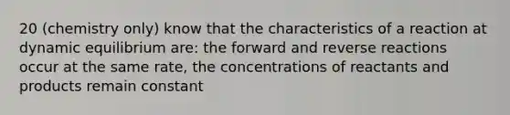 20 (chemistry only) know that the characteristics of a reaction at dynamic equilibrium are: the forward and reverse reactions occur at the same rate, the concentrations of reactants and products remain constant