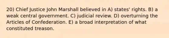 20) Chief Justice John Marshall believed in A) states' rights. B) a weak central government. C) judicial review. D) overturning the Articles of Confederation. E) a broad interpretation of what constituted treason.