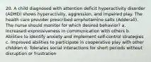 20. A child diagnosed with attention deficit hyperactivity disorder (ADHD) shows hyperactivity, aggression, and impaired play. The health care provider prescribed amphetamine salts (Adderall). The nurse should monitor for which desired behavior? a. Increased expressiveness in communication with others b. Abilities to identify anxiety and implement self-control strategies c. Improved abilities to participate in cooperative play with other children d. Tolerates social interactions for short periods without disruption or frustration