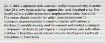 20. A child diagnosed with attention deficit hyperactivity disorder (ADHD) shows hyperactivity, aggression, and impaired play. The health care provider prescribed amphetamine salts (Adderall). The nurse should monitor for which desired behavior? a. Increased expressiveness in communication with others b. Abilities to identify anxiety and implement self-control strategies c. Improved abilities to participate in cooperative play with other children d.Tolerates social interactions for short periods without disruption or frustration