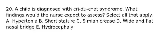 20. A child is diagnosed with cri-du-chat syndrome. What findings would the nurse expect to assess? Select all that apply. A. Hypertonia B. Short stature C. Simian crease D. Wide and flat nasal bridge E. Hydrocephaly