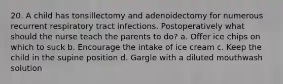 20. A child has tonsillectomy and adenoidectomy for numerous recurrent respiratory tract infections. Postoperatively what should the nurse teach the parents to do? a. Offer ice chips on which to suck b. Encourage the intake of ice cream c. Keep the child in the supine position d. Gargle with a diluted mouthwash solution