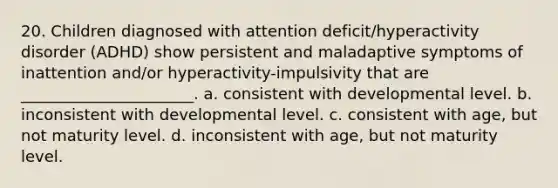 20. Children diagnosed with attention deficit/hyperactivity disorder (ADHD) show persistent and maladaptive symptoms of inattention and/or hyperactivity-impulsivity that are ______________________. a. consistent with developmental level. b. inconsistent with developmental level. c. consistent with age, but not maturity level. d. inconsistent with age, but not maturity level.