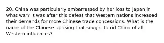 20. China was particularly embarrassed by her loss to Japan in what war? It was after this defeat that Western nations increased their demands for more Chinese trade concessions. What is the name of the Chinese uprising that sought to rid China of all Western influences?