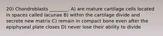 20) Chondroblasts ________. A) are mature cartilage cells located in spaces called lacunae B) within the cartilage divide and secrete new matrix C) remain in compact bone even after the epiphyseal plate closes D) never lose their ability to divide