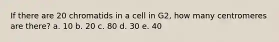 If there are 20 chromatids in a cell in G2, how many centromeres are there? a. 10 b. 20 c. 80 d. 30 e. 40