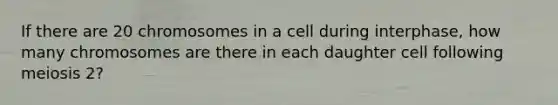 If there are 20 chromosomes in a cell during interphase, how many chromosomes are there in each daughter cell following meiosis 2?