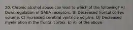 20. Chronic alcohol abuse can lead to which of the following? A) Downregulation of GABA receptors. B) Decreased frontal cortex volume. C) Increased cerebral ventricle volume. D) Decreased myelination in the frontal cortex. E) All of the above