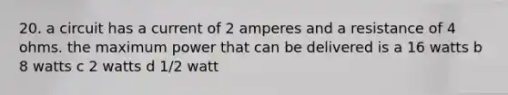 20. a circuit has a current of 2 amperes and a resistance of 4 ohms. the maximum power that can be delivered is a 16 watts b 8 watts c 2 watts d 1/2 watt