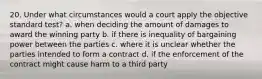 20. Under what circumstances would a court apply the objective standard test? a. when deciding the amount of damages to award the winning party b. if there is inequality of bargaining power between the parties c. where it is unclear whether the parties intended to form a contract d. if the enforcement of the contract might cause harm to a third party