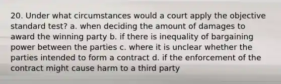 20. Under what circumstances would a court apply the objective standard test? a. when deciding the amount of damages to award the winning party b. if there is inequality of bargaining power between the parties c. where it is unclear whether the parties intended to form a contract d. if the enforcement of the contract might cause harm to a third party