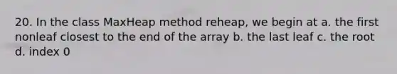 20. In the class MaxHeap method reheap, we begin at a. the first nonleaf closest to the end of the array b. the last leaf c. the root d. index 0