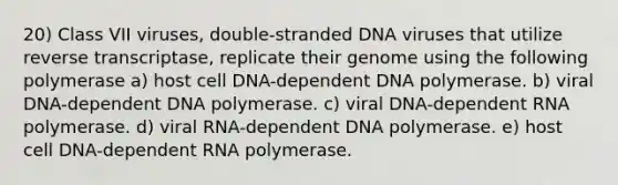 20) Class VII viruses, double-stranded DNA viruses that utilize reverse transcriptase, replicate their genome using the following polymerase a) host cell DNA-dependent DNA polymerase. b) viral DNA-dependent DNA polymerase. c) viral DNA-dependent RNA polymerase. d) viral RNA-dependent DNA polymerase. e) host cell DNA-dependent RNA polymerase.