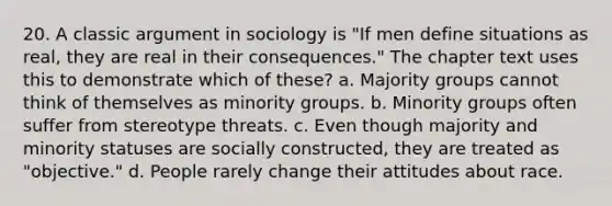 20. A classic argument in sociology is "If men define situations as real, they are real in their consequences." The chapter text uses this to demonstrate which of these? a. Majority groups cannot think of themselves as minority groups. b. Minority groups often suffer from stereotype threats. c. Even though majority and minority statuses are socially constructed, they are treated as "objective." d. People rarely change their attitudes about race.