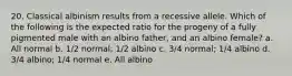 20. Classical albinism results from a recessive allele. Which of the following is the expected ratio for the progeny of a fully pigmented male with an albino father, and an albino female? a. All normal b. 1/2 normal; 1/2 albino c. 3/4 normal; 1/4 albino d. 3/4 albino; 1/4 normal e. All albino