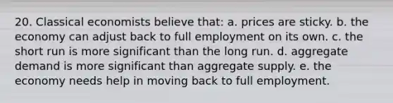 20. Classical economists believe that: a. prices are sticky. b. the economy can adjust back to full employment on its own. c. the short run is more significant than the long run. d. aggregate demand is more significant than aggregate supply. e. the economy needs help in moving back to full employment.