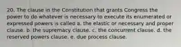 20. The clause in the Constitution that grants Congress the power to do whatever is necessary to execute its enumerated or expressed powers is called a. the elastic or necessary and proper clause. b. the supremacy clause. c. the concurrent clause. d. the reserved powers clause. e. due process clause.