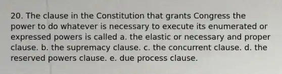 20. The clause in the Constitution that grants Congress the power to do whatever is necessary to execute its enumerated or expressed powers is called a. the elastic or necessary and proper clause. b. the supremacy clause. c. the concurrent clause. d. the reserved powers clause. e. due process clause.