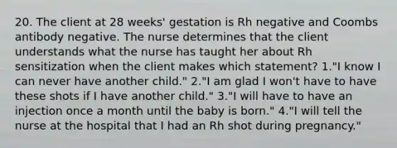 20. The client at 28 weeks' gestation is Rh negative and Coombs antibody negative. The nurse determines that the client understands what the nurse has taught her about Rh sensitization when the client makes which statement? 1."I know I can never have another child." 2."I am glad I won't have to have these shots if I have another child." 3."I will have to have an injection once a month until the baby is born." 4."I will tell the nurse at the hospital that I had an Rh shot during pregnancy."