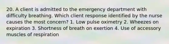 20. A client is admitted to the emergency department with difficulty breathing. Which client response identified by the nurse causes the most concern? 1. Low pulse oximetry 2. Wheezes on expiration 3. Shortness of breath on exertion 4. Use of accessory muscles of respiration