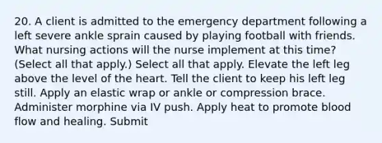 20. A client is admitted to the emergency department following a left severe ankle sprain caused by playing football with friends. What nursing actions will the nurse implement at this time? (Select all that apply.) Select all that apply. Elevate the left leg above the level of the heart. Tell the client to keep his left leg still. Apply an elastic wrap or ankle or compression brace. Administer morphine via IV push. Apply heat to promote blood flow and healing. Submit