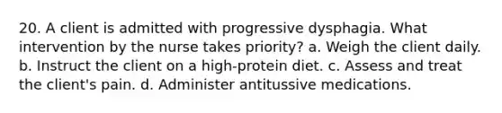 20. A client is admitted with progressive dysphagia. What intervention by the nurse takes priority? a. Weigh the client daily. b. Instruct the client on a high-protein diet. c. Assess and treat the client's pain. d. Administer antitussive medications.