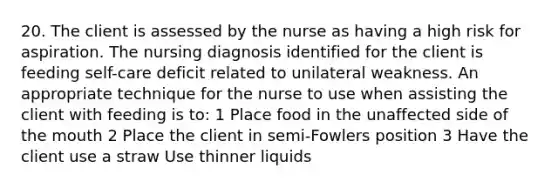 20. The client is assessed by the nurse as having a high risk for aspiration. The nursing diagnosis identified for the client is feeding self-care deficit related to unilateral weakness. An appropriate technique for the nurse to use when assisting the client with feeding is to: 1 Place food in the unaffected side of the mouth 2 Place the client in semi-Fowlers position 3 Have the client use a straw Use thinner liquids