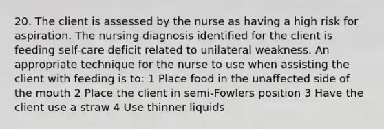 20. The client is assessed by the nurse as having a high risk for aspiration. The nursing diagnosis identified for the client is feeding self-care deficit related to unilateral weakness. An appropriate technique for the nurse to use when assisting the client with feeding is to: 1 Place food in the unaffected side of the mouth 2 Place the client in semi-Fowlers position 3 Have the client use a straw 4 Use thinner liquids