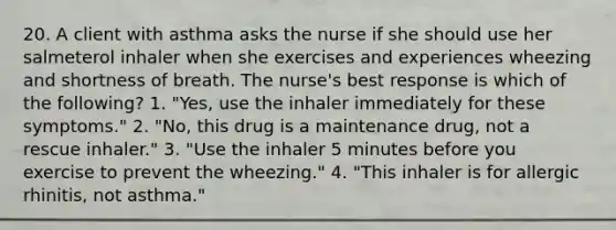 20. A client with asthma asks the nurse if she should use her salmeterol inhaler when she exercises and experiences wheezing and shortness of breath. The nurse's best response is which of the following? 1. "Yes, use the inhaler immediately for these symptoms." 2. "No, this drug is a maintenance drug, not a rescue inhaler." 3. "Use the inhaler 5 minutes before you exercise to prevent the wheezing." 4. "This inhaler is for allergic rhinitis, not asthma."