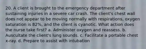 20. A client is brought to the emergency department after sustaining injuries in a severe car crash. The client's chest wall does not appear to be moving normally with respirations, oxygen saturation is 82%, and the client is cyanotic. What action does the nurse take first? a. Administer oxygen and reassess. b. Auscultate the client's lung sounds. c. Facilitate a portable chest x-ray. d. Prepare to assist with intubation