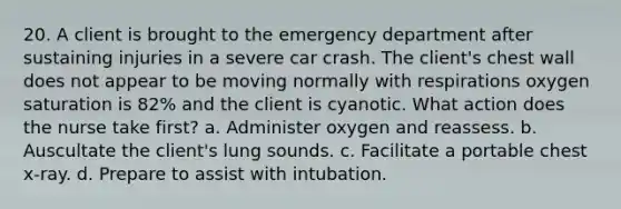 20. A client is brought to the emergency department after sustaining injuries in a severe car crash. The client's chest wall does not appear to be moving normally with respirations oxygen saturation is 82% and the client is cyanotic. What action does the nurse take first? a. Administer oxygen and reassess. b. Auscultate the client's lung sounds. c. Facilitate a portable chest x-ray. d. Prepare to assist with intubation.